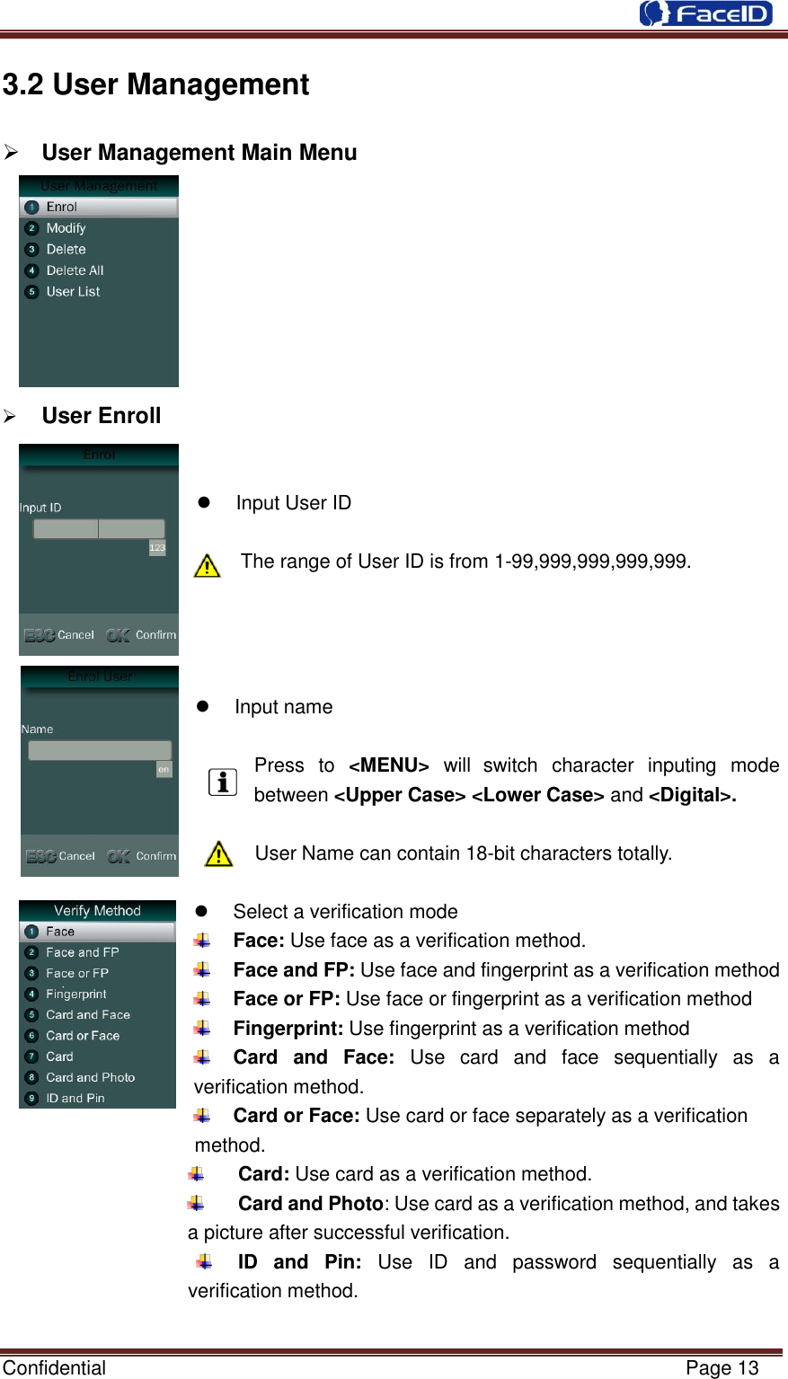  Confidential                                                           Page 13    3.2 User Management  User Management Main Menu            User Enroll     Input User ID  The range of User ID is from 1-99,999,999,999,999.       Input name  Press  to &lt;MENU&gt;  will switch  character  inputing  mode between &lt;Upper Case&gt; &lt;Lower Case&gt; and &lt;Digital&gt;.  User Name can contain 18-bit characters totally.    Select a verification mode  Face: Use face as a verification method.  Face and FP: Use face and fingerprint as a verification method  Face or FP: Use face or fingerprint as a verification method  Fingerprint: Use fingerprint as a verification method  Card  and  Face:  Use  card  and  face  sequentially  as  a verification method.  Card or Face: Use card or face separately as a verification     method.  Card: Use card as a verification method.  Card and Photo: Use card as a verification method, and takes a picture after successful verification.  ID  and  Pin:  Use  ID  and  password  sequentially  as  a verification method.  