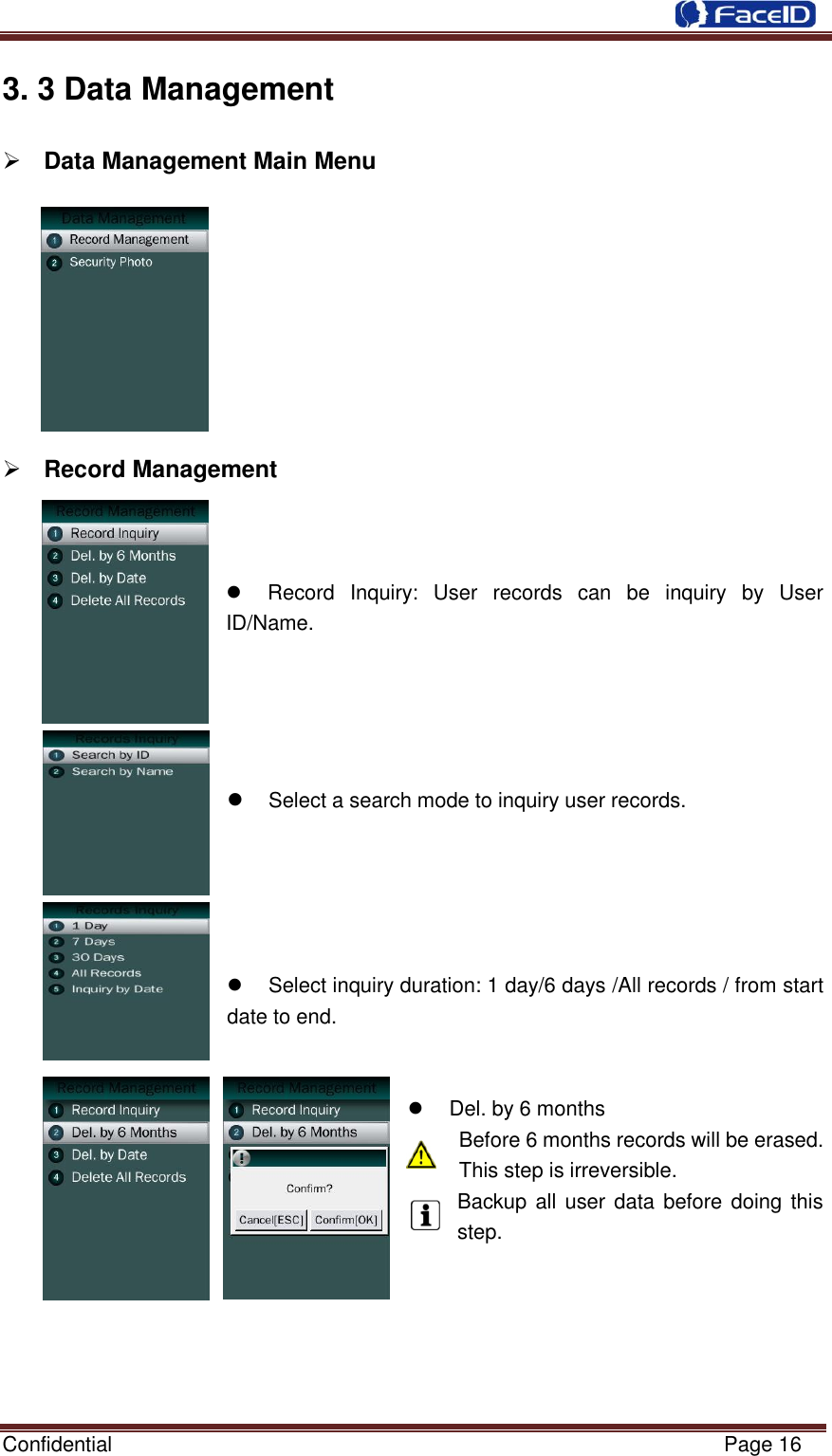  Confidential                                                           Page 16    3. 3 Data Management  Data Management Main Menu           Record Management       Record  Inquiry:  User  records  can  be  inquiry  by  User ID/Name.         Select a search mode to inquiry user records.        Select inquiry duration: 1 day/6 days /All records / from start date to end.          Del. by 6 months Before 6 months records will be erased. This step is irreversible. Backup all user data before doing this step.      