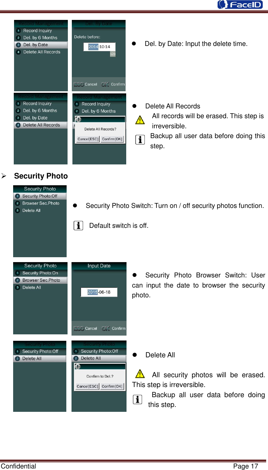  Confidential                                                           Page 17        Del. by Date: Input the delete time.          Delete All Records   All records will be erased. This step is irreversible. Backup all user data before doing this step.    Security Photo       Security Photo Switch: Turn on / off security photos function.  Default switch is off.       Security  Photo  Browser  Switch:  User can  input  the  date  to  browser  the  security photo.        Delete All       All  security  photos  will  be  erased. This step is irreversible.   Backup  all  user  data  before  doing this step.      