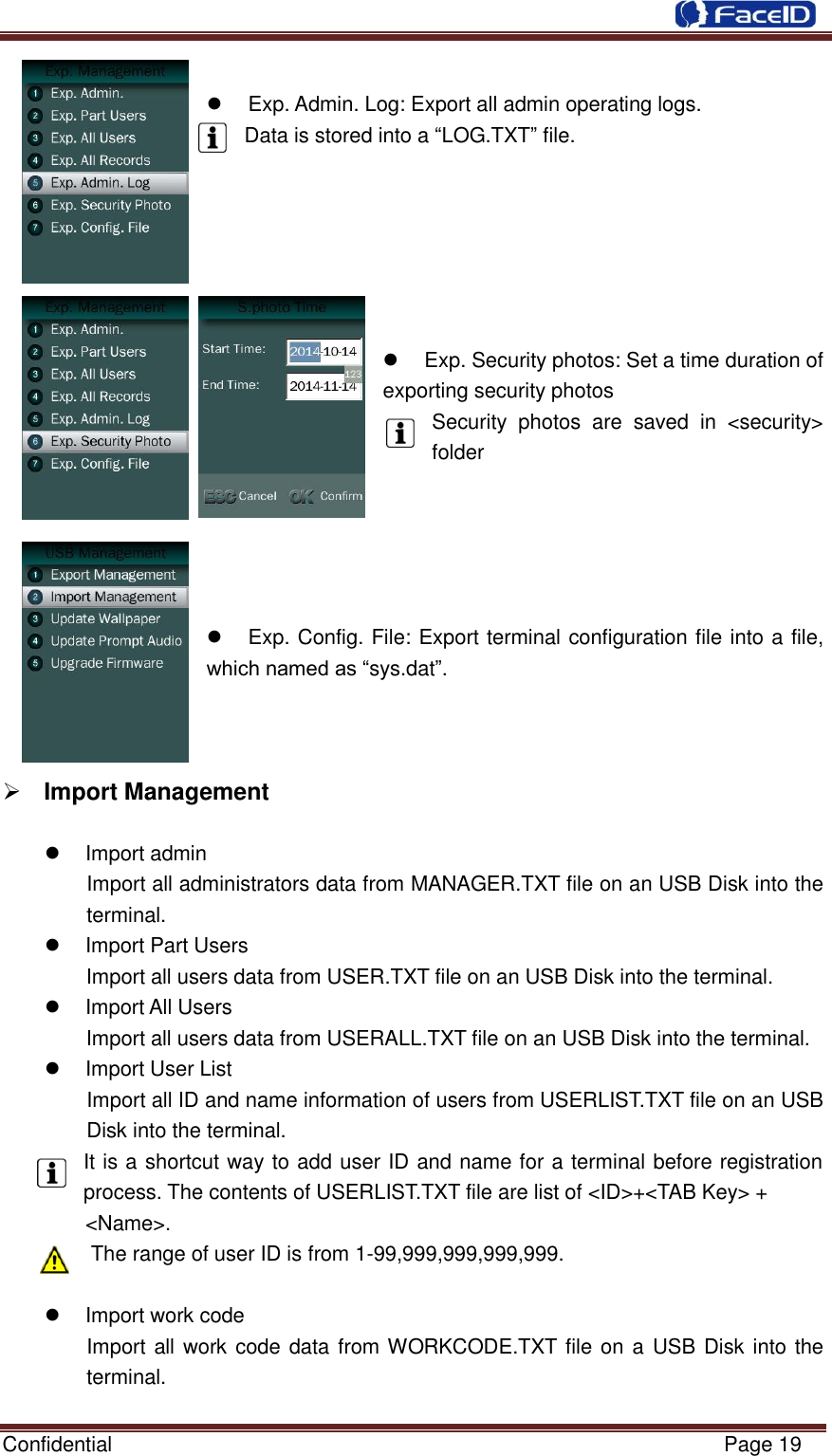  Confidential                                                           Page 19       Exp. Admin. Log: Export all admin operating logs. Data is stored into a “LOG.TXT” file.            Exp. Security photos: Set a time duration of exporting security photos Security  photos  are  saved  in  &lt;security&gt; folder           Exp. Config. File: Export terminal configuration file into a file, which named as “sys.dat”.        Import Management    Import admin Import all administrators data from MANAGER.TXT file on an USB Disk into the terminal.   Import Part Users Import all users data from USER.TXT file on an USB Disk into the terminal.   Import All Users Import all users data from USERALL.TXT file on an USB Disk into the terminal.   Import User List Import all ID and name information of users from USERLIST.TXT file on an USB Disk into the terminal. It is a shortcut way to add user ID and name for a terminal before registration process. The contents of USERLIST.TXT file are list of &lt;ID&gt;+&lt;TAB Key&gt; +   &lt;Name&gt;. The range of user ID is from 1-99,999,999,999,999.    Import work code Import all work code data from WORKCODE.TXT file on a USB Disk into the terminal. 