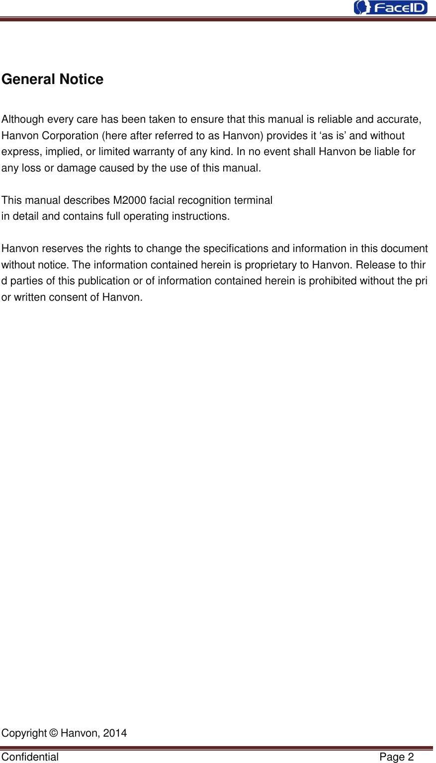  Confidential                                                           Page 2      General Notice  Although every care has been taken to ensure that this manual is reliable and accurate, Hanvon Corporation (here after referred to as Hanvon) provides it „as is‟ and without         express, implied, or limited warranty of any kind. In no event shall Hanvon be liable for   any loss or damage caused by the use of this manual.   This manual describes M2000 facial recognition terminal in detail and contains full operating instructions.   Hanvon reserves the rights to change the specifications and information in this document without notice. The information contained herein is proprietary to Hanvon. Release to third parties of this publication or of information contained herein is prohibited without the prior written consent of Hanvon.                            Copyright © Hanvon, 2014 