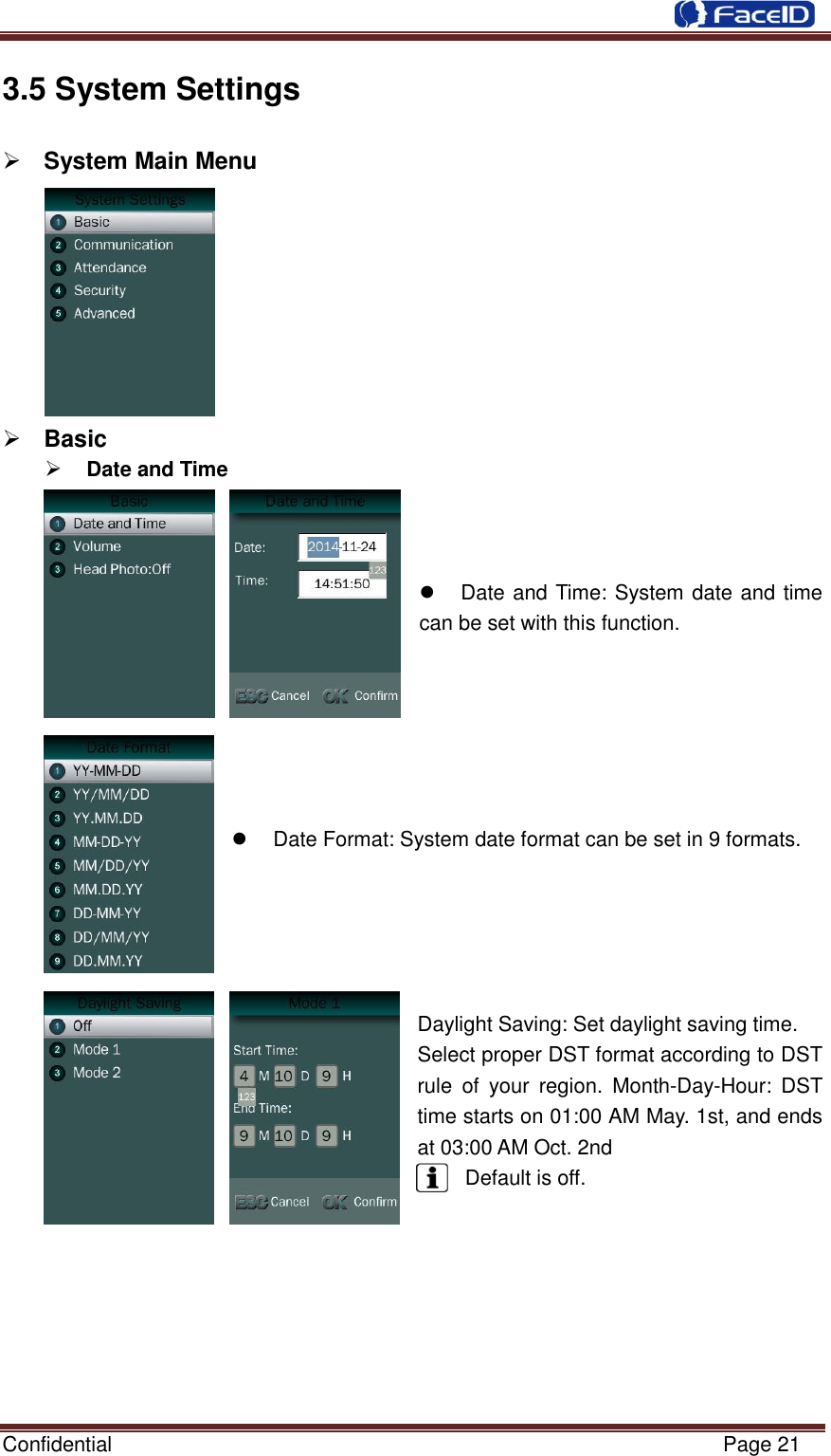  Confidential                                                           Page 21    3.5 System Settings            System Main Menu          Basic      Date and Time        Date and Time: System date and time can be set with this function.         Date Format: System date format can be set in 9 formats.      Daylight Saving: Set daylight saving time. Select proper DST format according to DST rule  of  your  region.  Month-Day-Hour:  DST time starts on 01:00 AM May. 1st, and ends at 03:00 AM Oct. 2nd Default is off.        