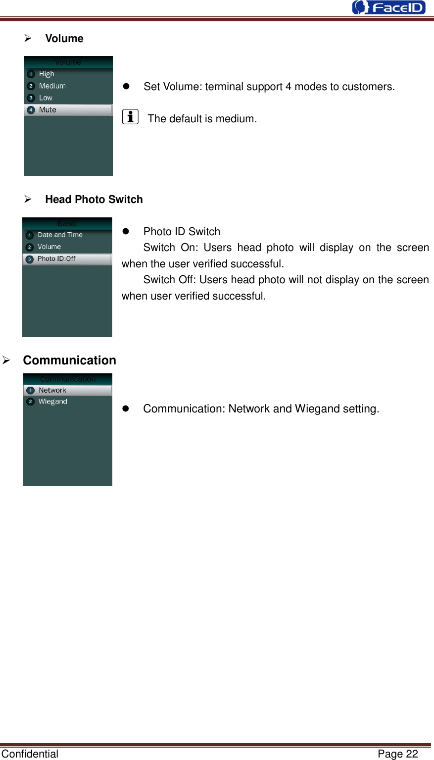  Confidential                                                           Page 22     Volume       Set Volume: terminal support 4 modes to customers.  The default is medium.      Head Photo Switch    Photo ID Switch Switch  On:  Users  head  photo  will  display  on  the  screen when the user verified successful. Switch Off: Users head photo will not display on the screen when user verified successful.     Communication      Communication: Network and Wiegand setting.                     