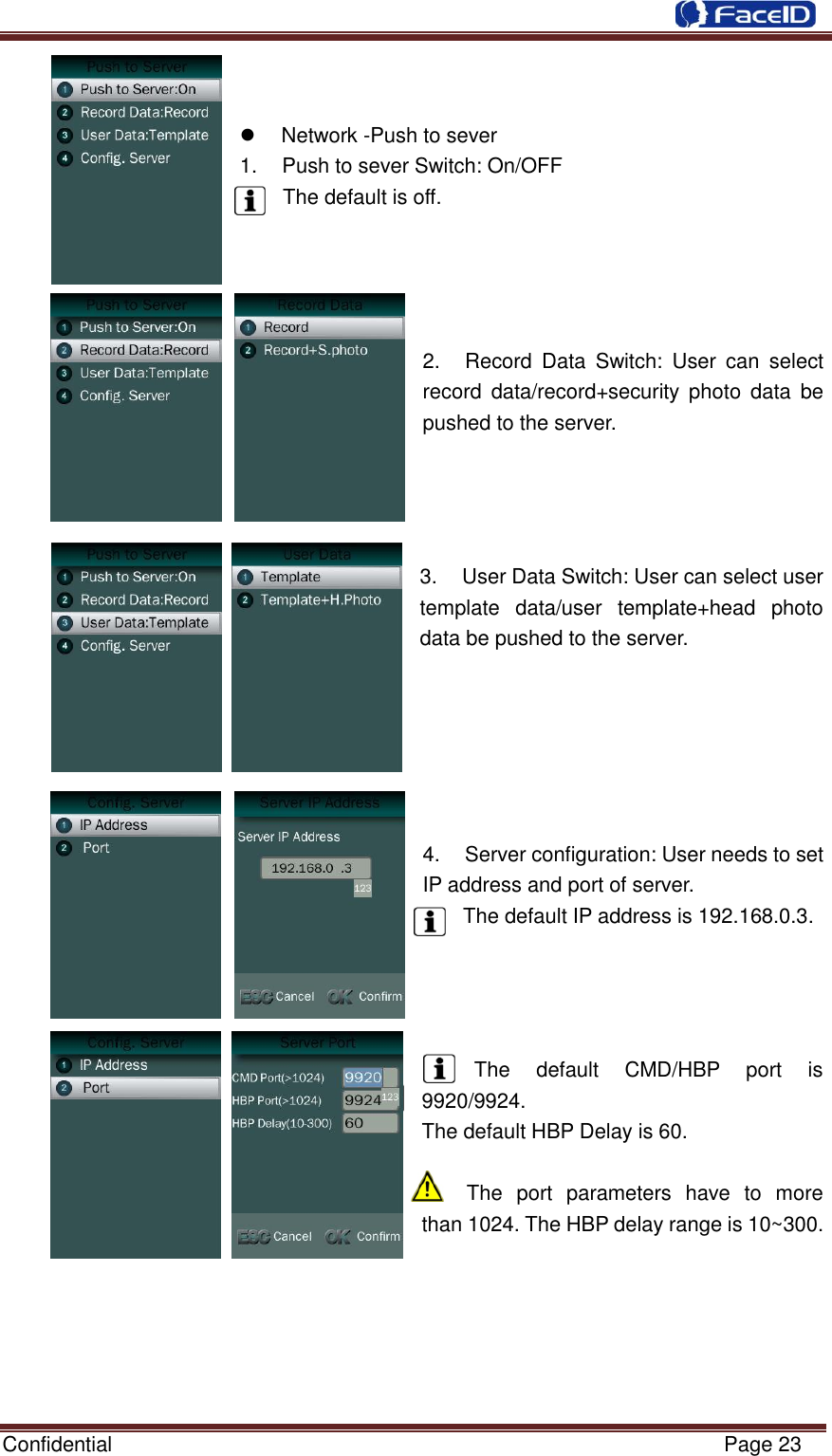  Confidential                                                           Page 23        Network -Push to sever 1.  Push to sever Switch: On/OFF The default is off.       2.  Record  Data  Switch:  User  can  select record  data/record+security  photo  data  be pushed to the server.     3.  User Data Switch: User can select user template  data/user  template+head  photo data be pushed to the server.       4.  Server configuration: User needs to set IP address and port of server. The default IP address is 192.168.0.3.     The  default  CMD/HBP  port  is 9920/9924. The default HBP Delay is 60.  The  port  parameters  have  to  more than 1024. The HBP delay range is 10~300.       
