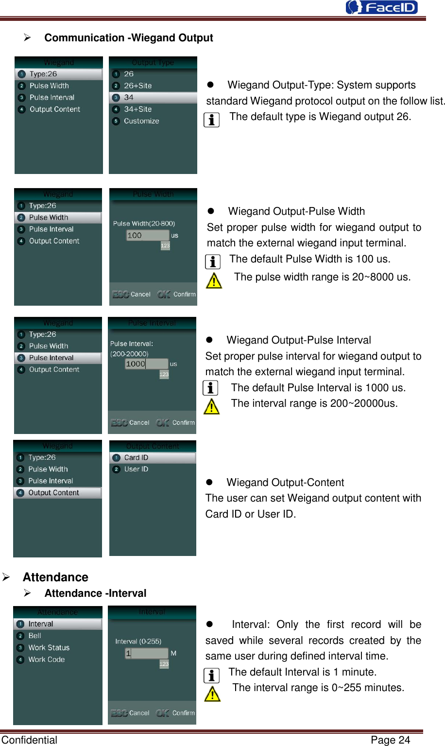  Confidential                                                           Page 24     Communication -Wiegand Output       Wiegand Output-Type: System supports standard Wiegand protocol output on the follow list. The default type is Wiegand output 26.        Wiegand Output-Pulse Width   Set proper pulse width for wiegand output to match the external wiegand input terminal. The default Pulse Width is 100 us. The pulse width range is 20~8000 us.      Wiegand Output-Pulse Interval Set proper pulse interval for wiegand output to match the external wiegand input terminal. The default Pulse Interval is 1000 us. The interval range is 200~20000us.       Wiegand Output-Content The user can set Weigand output content with Card ID or User ID.     Attendance    Attendance -Interval          Interval:  Only  the  first  record  will  be saved  while  several  records  created  by  the same user during defined interval time.   The default Interval is 1 minute. The interval range is 0~255 minutes.   