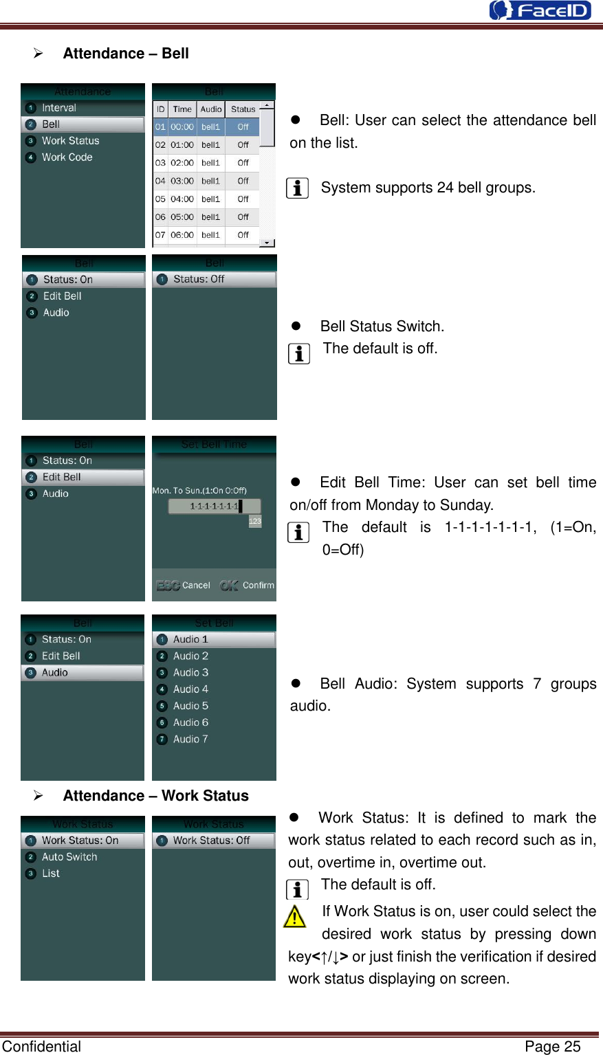  Confidential                                                           Page 25     Attendance – Bell         Bell: User can select the attendance bell on the list.    System supports 24 bell groups.        Bell Status Switch. The default is off.        Edit  Bell  Time:  User  can  set  bell  time on/off from Monday to Sunday. The  default  is  1-1-1-1-1-1-1,  (1=On, 0=Off)        Bell  Audio:  System  supports  7  groups audio.     Attendance – Work Status   Work  Status:  It  is  defined  to  mark  the work status related to each record such as in, out, overtime in, overtime out.   The default is off.   If Work Status is on, user could select the desired  work  status  by  pressing  down key&lt;↑/↓&gt; or just finish the verification if desired work status displaying on screen.  