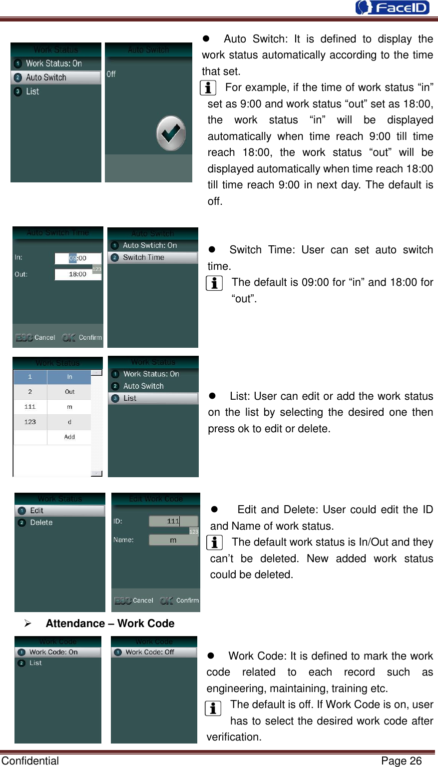  Confidential                                                           Page 26      Auto  Switch:  It  is  defined  to  display  the work status automatically according to the time that set.   For example, if the time of work status “in” set as 9:00 and work status “out” set as 18:00, the  work  status  “in”  will  be  displayed automatically  when  time  reach  9:00  till  time reach  18:00,  the  work  status  “out”  will  be displayed automatically when time reach 18:00   till time reach 9:00 in next day. The default is off.       Switch  Time:  User  can  set  auto  switch time. The default is 09:00 for “in” and 18:00 for “out”.                                               List: User can edit or add the work status on  the list  by selecting  the  desired  one then press ok to edit or delete.         Edit and Delete: User could edit the ID and Name of work status.   The default work status is In/Out and they can‟t  be  deleted.  New  added  work  status could be deleted.    Attendance – Work Code    Work Code: It is defined to mark the work code  related  to  each  record  such  as engineering, maintaining, training etc. The default is off. If Work Code is on, user has to select the desired work code after              verification. 