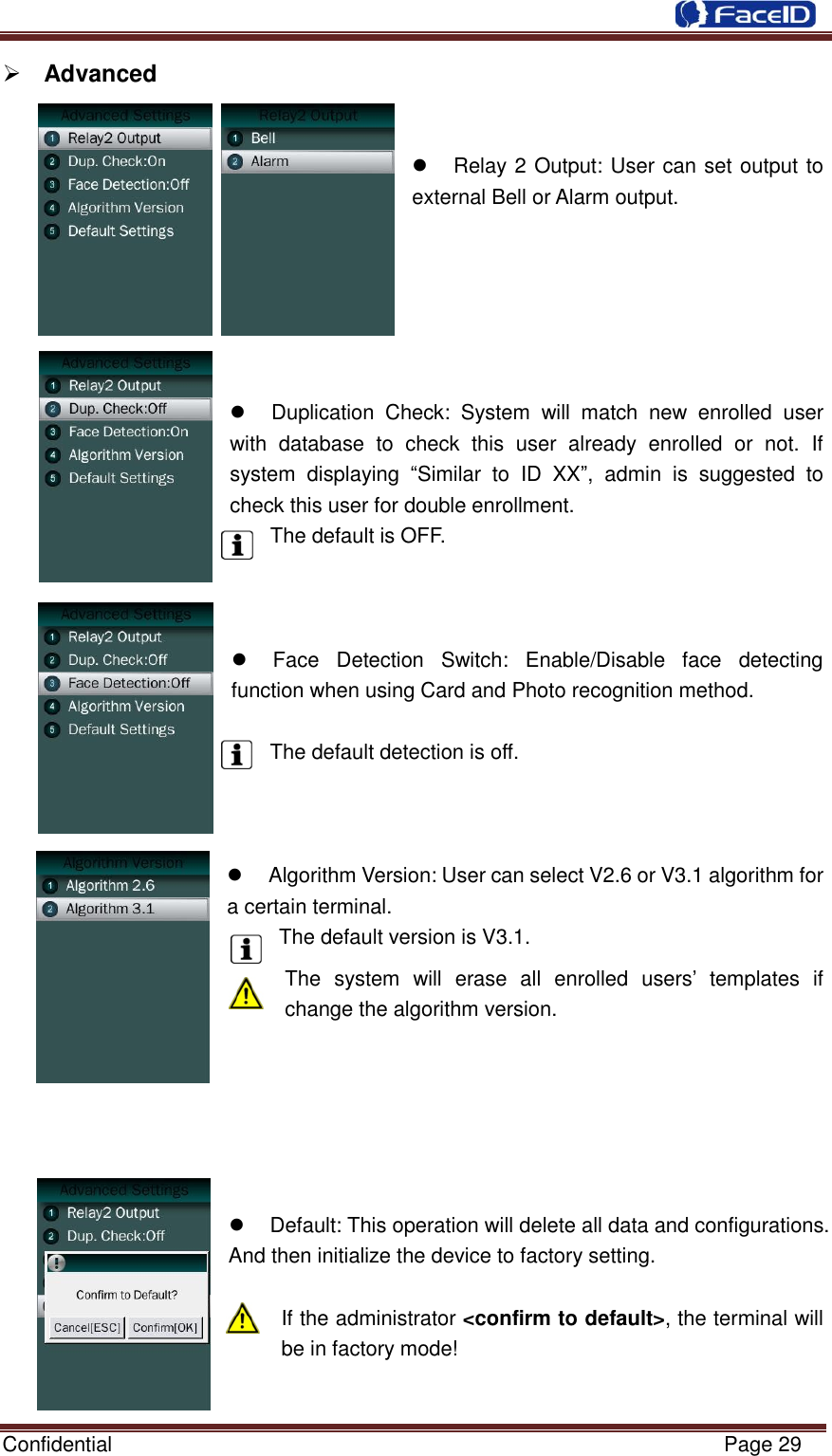  Confidential                                                           Page 29     Advanced           Relay 2 Output: User can set output to external Bell or Alarm output.         Duplication  Check:  System  will  match  new  enrolled  user with  database  to  check  this  user  already  enrolled  or  not.  If system  displaying  “Similar  to  ID  XX”,  admin  is  suggested  to check this user for double enrollment. The default is OFF.      Face  Detection  Switch:  Enable/Disable  face  detecting function when using Card and Photo recognition method.  The default detection is off.      Algorithm Version: User can select V2.6 or V3.1 algorithm for a certain terminal. The default version is V3.1. The  system  will  erase  all  enrolled  users‟  templates  if change the algorithm version.         Default: This operation will delete all data and configurations. And then initialize the device to factory setting.  If the administrator &lt;confirm to default&gt;, the terminal will be in factory mode!  