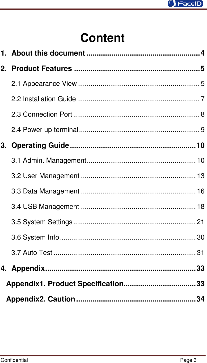  Confidential                                                           Page 3      Content 1.  About this document ....................................................... 4 2.  Product Features ............................................................. 5 2.1 Appearance View ............................................................... 5 2.2 Installation Guide ............................................................... 7 2.3 Connection Port ................................................................. 8 2.4 Power up terminal .............................................................. 9 3.  Operating Guide ............................................................. 10 3.1 Admin. Management ........................................................ 10 3.2 User Management ........................................................... 13 3.3 Data Management ........................................................... 16 3.4 USB Management ........................................................... 18 3.5 System Settings ............................................................... 21 3.6 System Info. ..................................................................... 30 3.7 Auto Test ......................................................................... 31 4.  Appendix ......................................................................... 33 Appendix1. Product Specification................................... 33 Appendix2. Caution .......................................................... 34       