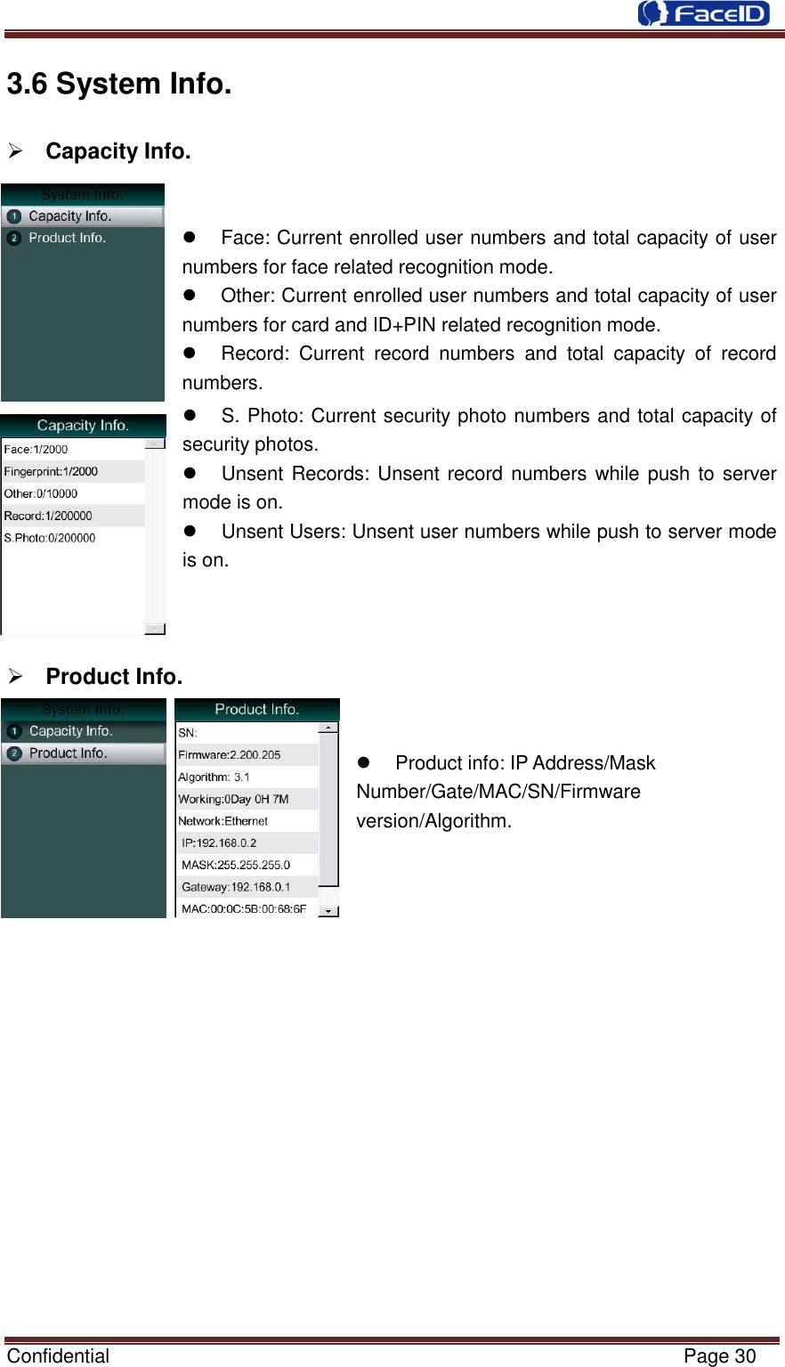  Confidential                                                           Page 30    3.6 System Info.            Capacity Info.     Face: Current enrolled user numbers and total capacity of user numbers for face related recognition mode.   Other: Current enrolled user numbers and total capacity of user numbers for card and ID+PIN related recognition mode.   Record:  Current  record  numbers  and  total  capacity  of  record numbers.   S. Photo: Current security photo numbers and total capacity of security photos.   Unsent Records: Unsent record  numbers while push to server mode is on.   Unsent Users: Unsent user numbers while push to server mode is on.     Product Info.     Product info: IP Address/Mask Number/Gate/MAC/SN/Firmware version/Algorithm.                  