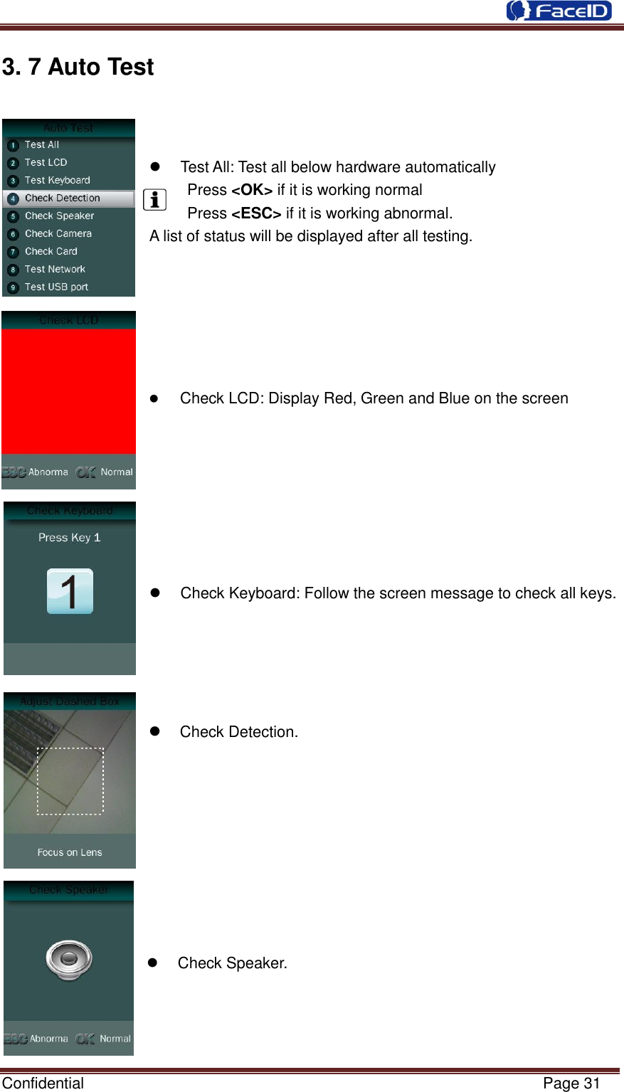  Confidential                                                           Page 31    3. 7 Auto Test               Test All: Test all below hardware automatically   Press &lt;OK&gt; if it is working normal   Press &lt;ESC&gt; if it is working abnormal. A list of status will be displayed after all testing.        Check LCD: Display Red, Green and Blue on the screen          Check Keyboard: Follow the screen message to check all keys.       Check Detection.            Check Speaker.     