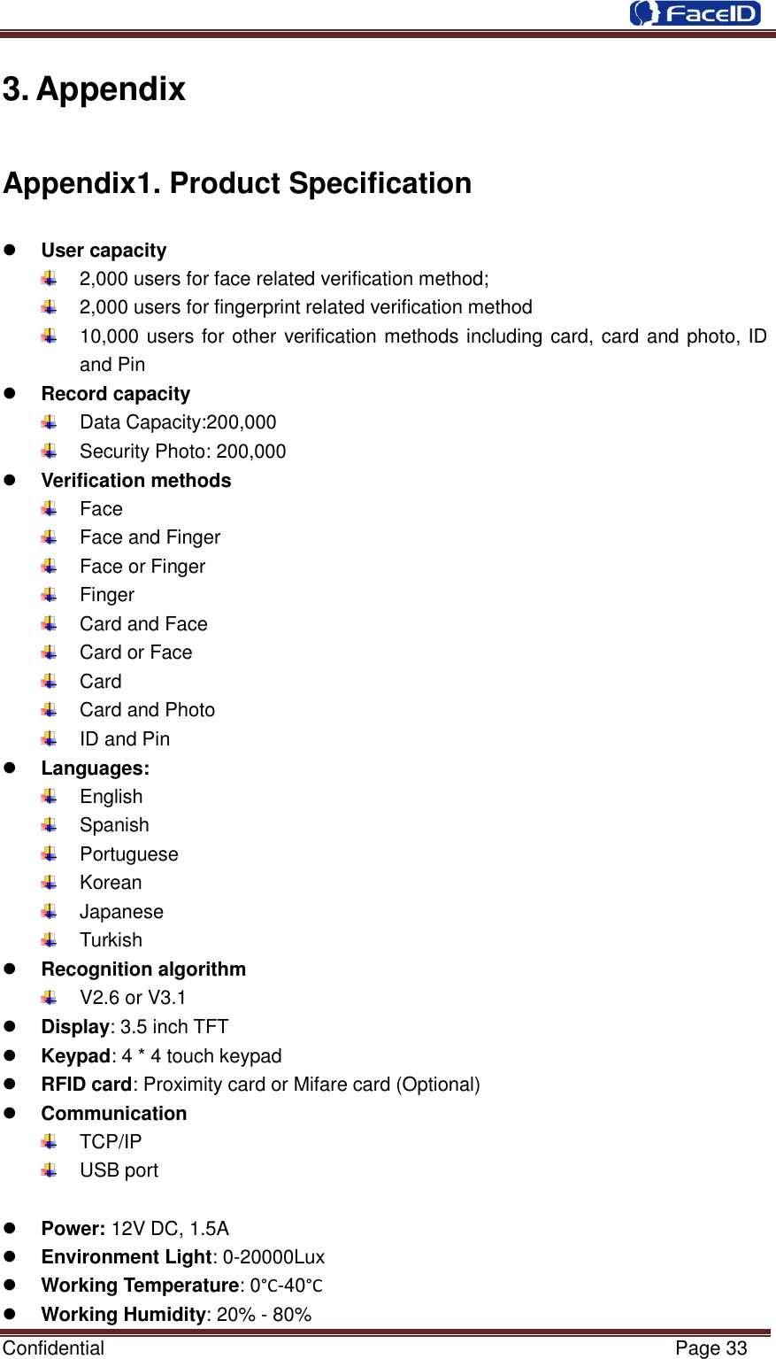  Confidential                                                           Page 33    3. Appendix Appendix1. Product Specification  User capacity   2,000 users for face related verification method;   2,000 users for fingerprint related verification method   10,000 users for other verification methods including card, card and photo, ID and Pin  Record capacity   Data Capacity:200,000     Security Photo: 200,000    Verification methods   Face   Face and Finger   Face or Finger   Finger   Card and Face   Card or Face   Card   Card and Photo   ID and Pin  Languages:   English   Spanish     Portuguese     Korean   Japanese   Turkish    Recognition algorithm   V2.6 or V3.1  Display: 3.5 inch TFT  Keypad: 4 * 4 touch keypad  RFID card: Proximity card or Mifare card (Optional)  Communication   TCP/IP   USB port     Power: 12V DC, 1.5A  Environment Light: 0-20000Lux  Working Temperature: 0°C -40°C   Working Humidity: 20% - 80% 