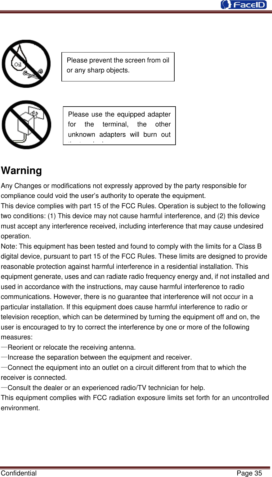  Confidential                                                           Page 35          Warning Any Changes or modifications not expressly approved by the party responsible for compliance could void the user‟s authority to operate the equipment. This device complies with part 15 of the FCC Rules. Operation is subject to the following two conditions: (1) This device may not cause harmful interference, and (2) this device must accept any interference received, including interference that may cause undesired operation. Note: This equipment has been tested and found to comply with the limits for a Class B digital device, pursuant to part 15 of the FCC Rules. These limits are designed to provide reasonable protection against harmful interference in a residential installation. This equipment generate, uses and can radiate radio frequency energy and, if not installed and used in accordance with the instructions, may cause harmful interference to radio communications. However, there is no guarantee that interference will not occur in a particular installation. If this equipment does cause harmful interference to radio or television reception, which can be determined by turning the equipment off and on, the user is encouraged to try to correct the interference by one or more of the following measures: —Reorient or relocate the receiving antenna. —Increase the separation between the equipment and receiver. —Connect the equipment into an outlet on a circuit different from that to which the receiver is connected. —Consult the dealer or an experienced radio/TV technician for help. This equipment complies with FCC radiation exposure limits set forth for an uncontrolled   Please use the equipped adapter for  the  terminal,  the  other unknown  adapters  will  burn  out the terminal.      Please prevent the screen from oil or any sharp objects.  environment. 