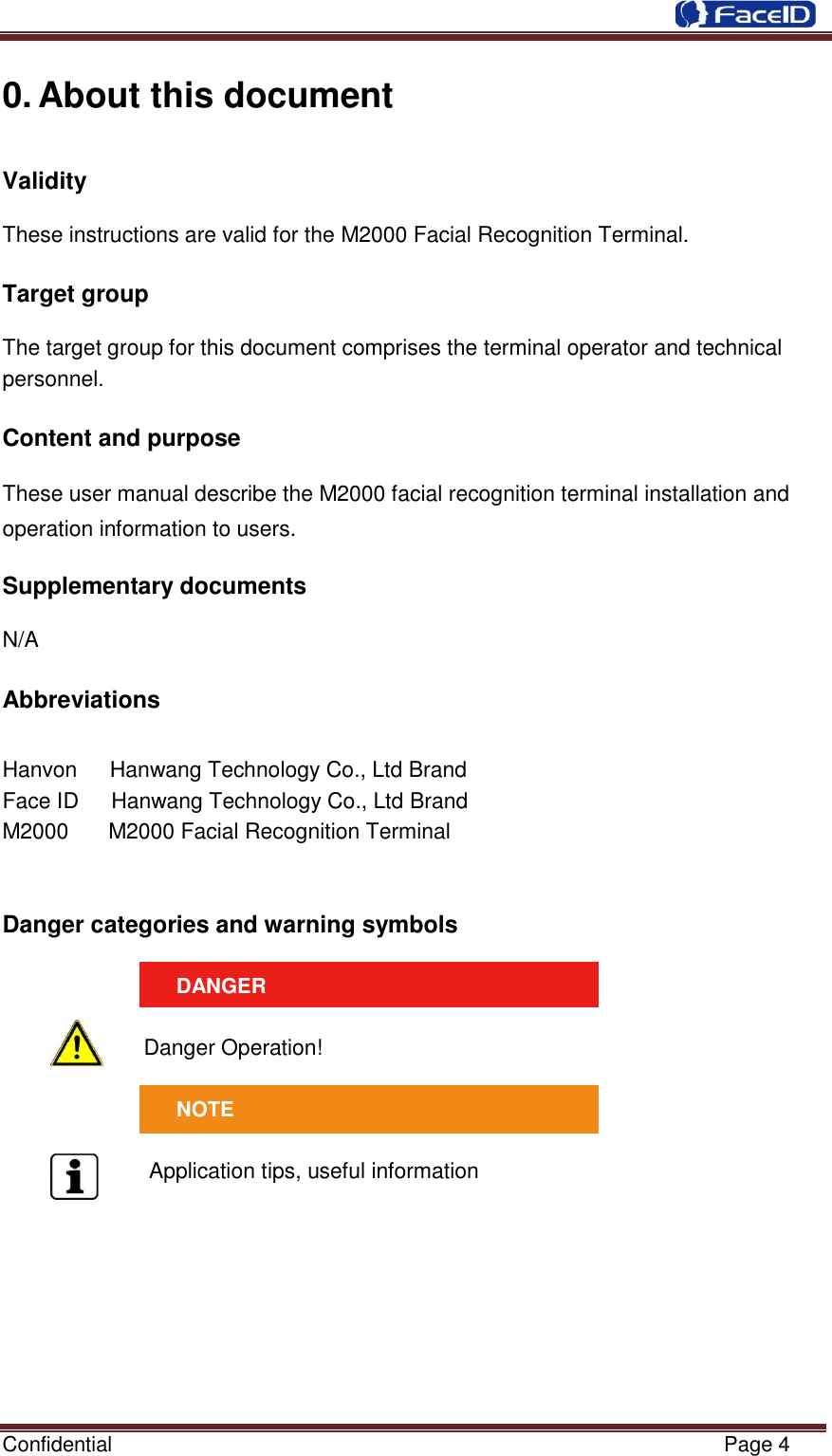  Confidential                                                           Page 4    0. About this document Validity    These instructions are valid for the M2000 Facial Recognition Terminal.  Target group    The target group for this document comprises the terminal operator and technical personnel.  Content and purpose        These user manual describe the M2000 facial recognition terminal installation and operation information to users.  Supplementary documents    N/A  Abbreviations     Hanvon      Hanwang Technology Co., Ltd Brand Face ID      Hanwang Technology Co., Ltd Brand M2000    M2000 Facial Recognition Terminal   Danger categories and warning symbols    DANGER  Danger Operation!   NOTE  Application tips, useful information        