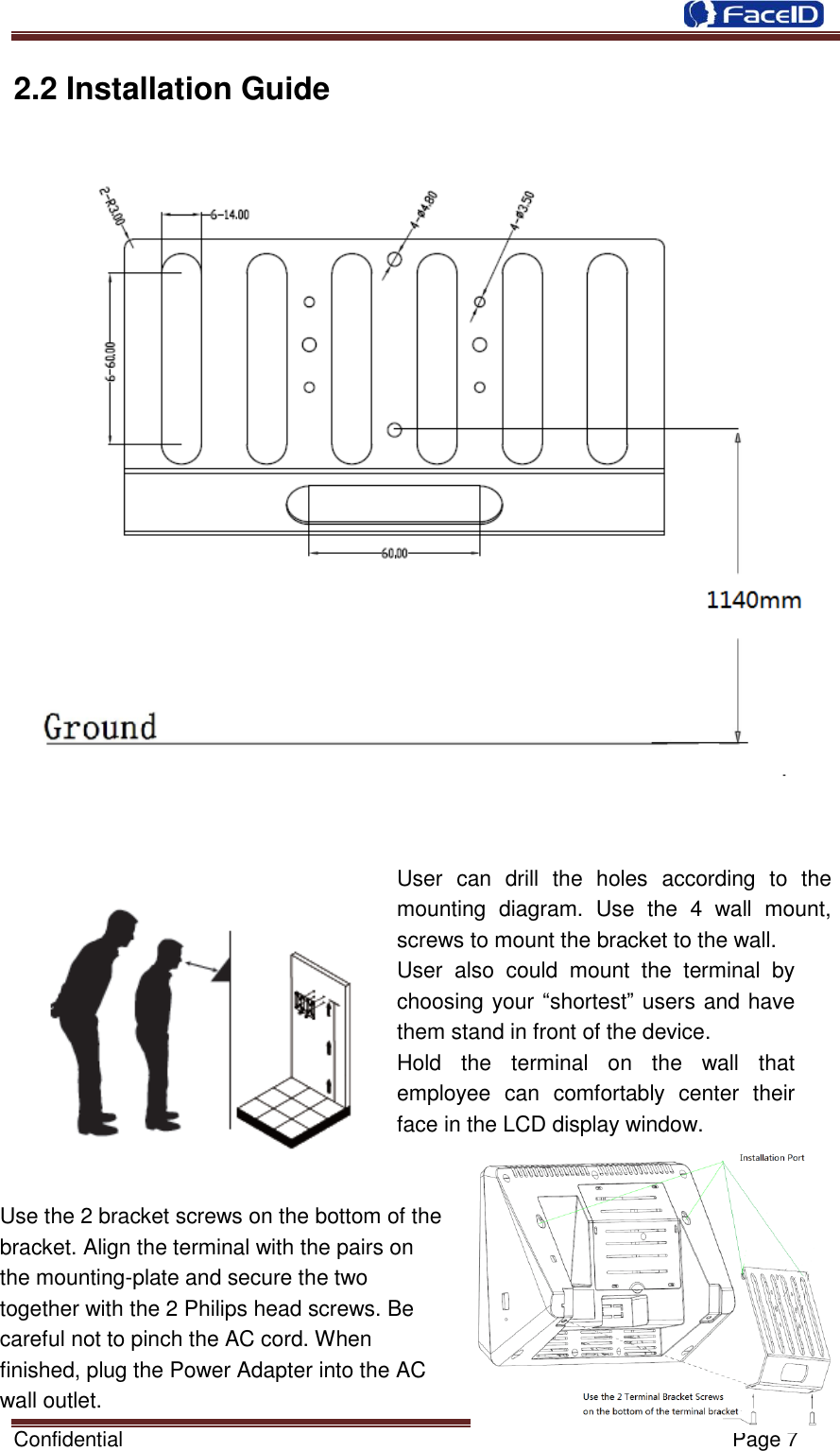  Confidential                                                           Page 7    2.2 Installation Guide  User  can  drill  the  holes  according  to  the mounting  diagram.  Use  the  4  wall  mount, screws to mount the bracket to the wall. User  also  could  mount  the  terminal  by choosing your “shortest” users and have them stand in front of the device. Hold  the  terminal  on  the  wall  that employee  can  comfortably  center  their face in the LCD display window.     Use the 2 bracket screws on the bottom of the           bracket. Align the terminal with the pairs on               the mounting-plate and secure the two     together with the 2 Philips head screws. Be   careful not to pinch the AC cord. When   finished, plug the Power Adapter into the AC   wall outlet. 