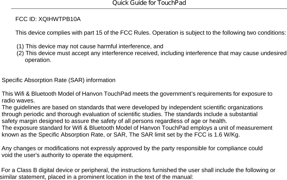 Quick Guide for TouchPad FCC ID: XQIHWTPB10A  This device complies with part 15 of the FCC Rules. Operation is subject to the following two conditions:           (1) This device may not cause harmful interference, and        (2) This device must accept any interference received, including interference that may cause undesired             operation.      Specific Absorption Rate (SAR) information  This Wifi &amp; Bluetooth Model of Hanvon TouchPad meets the government’s requirements for exposure to radio waves. The guidelines are based on standards that were developed by independent scientific organizations through periodic and thorough evaluation of scientific studies. The standards include a substantial safety margin designed to assure the safety of all persons regardless of age or health. The exposure standard for Wifi &amp; Bluetooth Model of Hanvon TouchPad employs a unit of measurement known as the Specific Absorption Rate, or SAR, The SAR limit set by the FCC is 1.6 W/Kg.    Any changes or modifications not expressly approved by the party responsible for compliance could   void the user&apos;s authority to operate the equipment.       For a Class B digital device or peripheral, the instructions furnished the user shall include the following or    similar statement, placed in a prominent location in the text of the manual: 