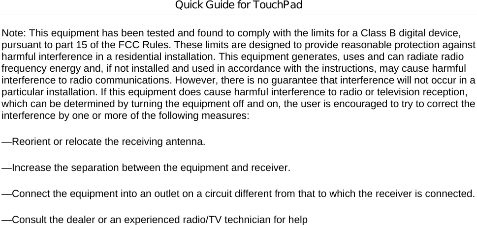 Quick Guide for TouchPad Note: This equipment has been tested and found to comply with the limits for a Class B digital device, pursuant to part 15 of the FCC Rules. These limits are designed to provide reasonable protection against harmful interference in a residential installation. This equipment generates, uses and can radiate radio frequency energy and, if not installed and used in accordance with the instructions, may cause harmful interference to radio communications. However, there is no guarantee that interference will not occur in a particular installation. If this equipment does cause harmful interference to radio or television reception, which can be determined by turning the equipment off and on, the user is encouraged to try to correct the interference by one or more of the following measures: —Reorient or relocate the receiving antenna. —Increase the separation between the equipment and receiver. —Connect the equipment into an outlet on a circuit different from that to which the receiver is connected. —Consult the dealer or an experienced radio/TV technician for help   