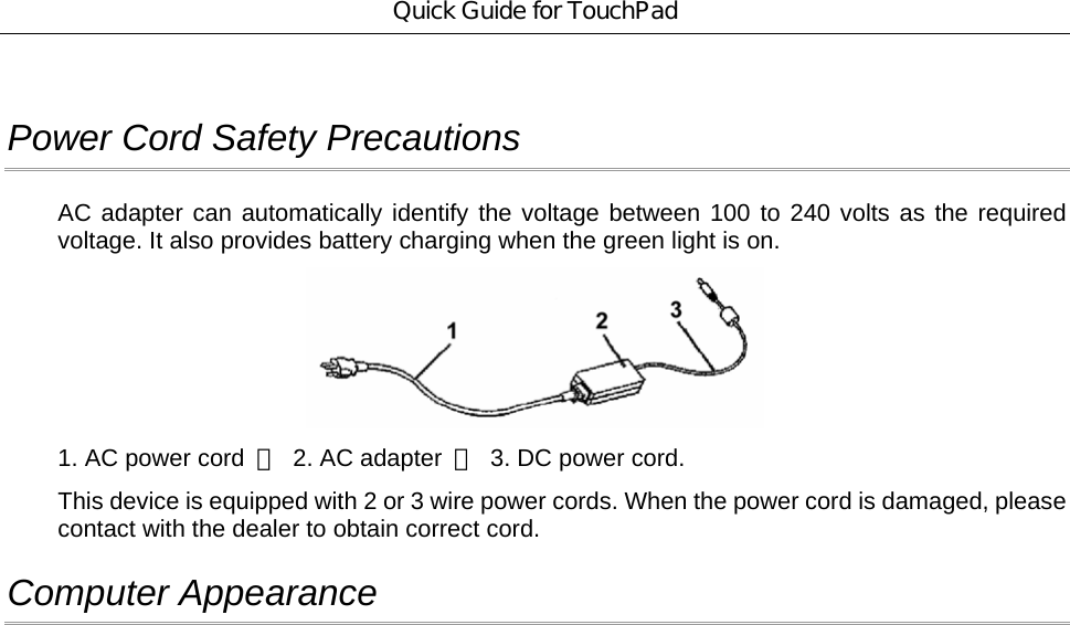Quick Guide for TouchPad  Power Cord Safety Precautions AC adapter can automatically identify the voltage between 100 to 240 volts as the required voltage. It also provides battery charging when the green light is on.    1. AC power cord  ；  2. AC adapter  ；  3. DC power cord. This device is equipped with 2 or 3 wire power cords. When the power cord is damaged, please contact with the dealer to obtain correct cord. Computer Appearance 