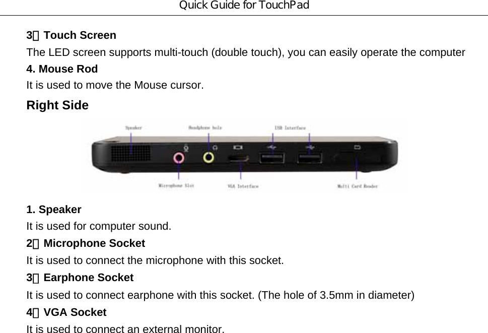 Quick Guide for TouchPad 3．Touch Screen The LED screen supports multi-touch (double touch), you can easily operate the computer     4. Mouse Rod It is used to move the Mouse cursor. Right Side  1. Speaker It is used for computer sound. 2．Microphone Socket It is used to connect the microphone with this socket. 3．Earphone Socket It is used to connect earphone with this socket. (The hole of 3.5mm in diameter) 4．VGA Socket It is used to connect an external monitor. 