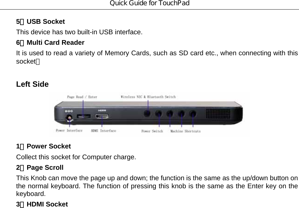 Quick Guide for TouchPad 5．USB Socket   This device has two built-in USB interface.   6．Multi Card Reader It is used to read a variety of Memory Cards, such as SD card etc., when connecting with this socket。   Left Side    1．Power Socket Collect this socket for Computer charge. 2．Page Scroll This Knob can move the page up and down; the function is the same as the up/down button on the normal keyboard. The function of pressing this knob is the same as the Enter key on the keyboard. 3．HDMI Socket 