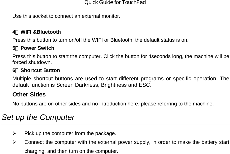 Quick Guide for TouchPad Use this socket to connect an external monitor.  4．WIFI &amp;Bluetooth Press this button to turn on/off the WIFI or Bluetooth, the default status is on. 5．Power Switch Press this button to start the computer. Click the button for 4seconds long, the machine will be forced shutdown.   6．Shortcut Button Multiple shortcut buttons are used to start different programs or specific operation. The default function is Screen Darkness, Brightness and ESC.   Other Sides No buttons are on other sides and no introduction here, please referring to the machine. Set up the Computer   ¾  Pick up the computer from the package. ¾  Connect the computer with the external power supply, in order to make the battery start charging, and then turn on the computer. 