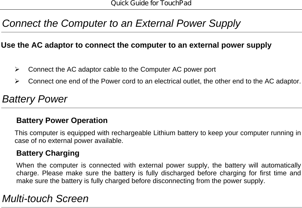 Quick Guide for TouchPad Connect the Computer to an External Power Supply Use the AC adaptor to connect the computer to an external power supply  ¾  Connect the AC adaptor cable to the Computer AC power port     ¾  Connect one end of the Power cord to an electrical outlet, the other end to the AC adaptor. Battery Power Battery Power Operation This computer is equipped with rechargeable Lithium battery to keep your computer running in case of no external power available. Battery Charging   When the computer is connected with external power supply, the battery will automatically charge. Please make sure the battery is fully discharged before charging for first time and make sure the battery is fully charged before disconnecting from the power supply.   Multi-touch Screen 