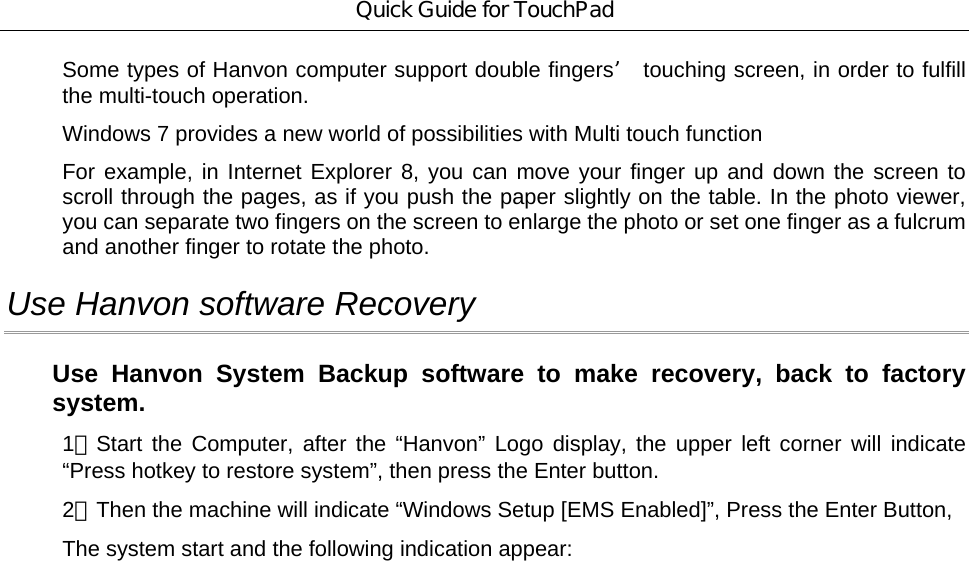 Quick Guide for TouchPad Some types of Hanvon computer support double fingers’ touching screen, in order to fulfill the multi-touch operation. Windows 7 provides a new world of possibilities with Multi touch function For example, in Internet Explorer 8, you can move your finger up and down the screen to scroll through the pages, as if you push the paper slightly on the table. In the photo viewer, you can separate two fingers on the screen to enlarge the photo or set one finger as a fulcrum and another finger to rotate the photo. Use Hanvon software Recovery Use Hanvon System Backup software to make recovery, back to factory system. 1、Start the Computer, after the “Hanvon” Logo display, the upper left corner will indicate “Press hotkey to restore system”, then press the Enter button. 2、Then the machine will indicate “Windows Setup [EMS Enabled]”, Press the Enter Button, The system start and the following indication appear:  