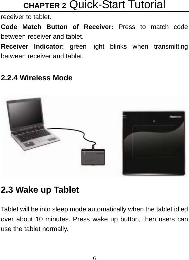 CHAPTER 2 Quick-Start Tutorial 6 receiver to tablet. Code Match Button of Receiver: Press to match code between receiver and tablet.     Receiver Indicator: green light blinks when transmitting between receiver and tablet.  2.2.4 Wireless Mode   2.3 Wake up Tablet  Tablet will be into sleep mode automatically when the tablet idled over about 10 minutes. Press wake up button, then users can use the tablet normally.   