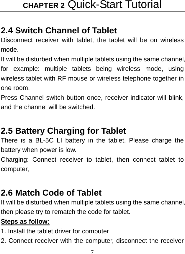 CHAPTER 2 Quick-Start Tutorial 7  2.4 Switch Channel of Tablet Disconnect receiver with tablet, the tablet will be on wireless mode. It will be disturbed when multiple tablets using the same channel, for example: multiple tablets being wireless mode, using wireless tablet with RF mouse or wireless telephone together in one room. Press Channel switch button once, receiver indicator will blink, and the channel will be switched.    2.5 Battery Charging for Tablet There is a BL-5C LI battery in the tablet. Please charge the battery when power is low. Charging: Connect receiver to tablet, then connect tablet to computer,   2.6 Match Code of Tablet It will be disturbed when multiple tablets using the same channel, then please try to rematch the code for tablet. Steps as follow: 1. Install the tablet driver for computer 2. Connect receiver with the computer, disconnect the receiver 