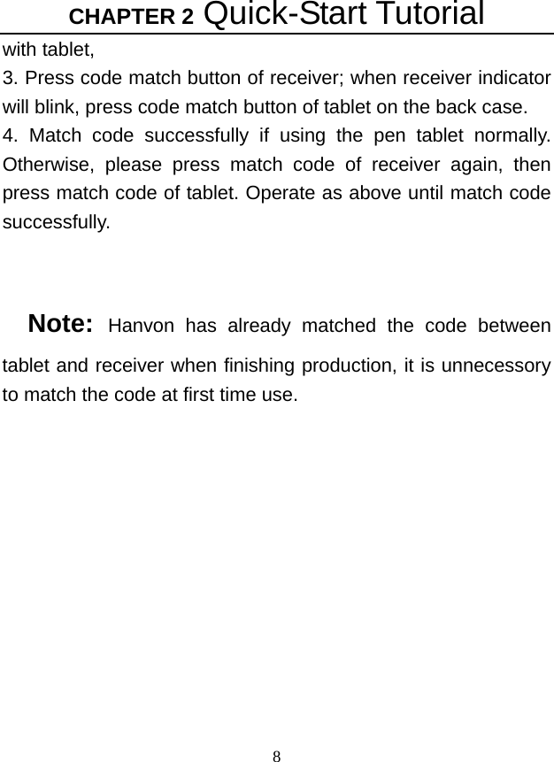 CHAPTER 2 Quick-Start Tutorial 8 with tablet, 3. Press code match button of receiver; when receiver indicator will blink, press code match button of tablet on the back case.   4. Match code successfully if using the pen tablet normally. Otherwise, please press match code of receiver again, then press match code of tablet. Operate as above until match code successfully.   Note:  Hanvon has already matched the code between tablet and receiver when finishing production, it is unnecessory to match the code at first time use. 