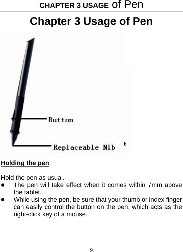 CHAPTER 3 USAGE of Pen 9 Chapter 3 Usage of Pen      Holding the pen  Hold the pen as usual. z The pen will take effect when it comes within 7mm above the tablet. z While using the pen, be sure that your thumb or index finger can easily control the button on the pen, which acts as the right-click key of a mouse.    