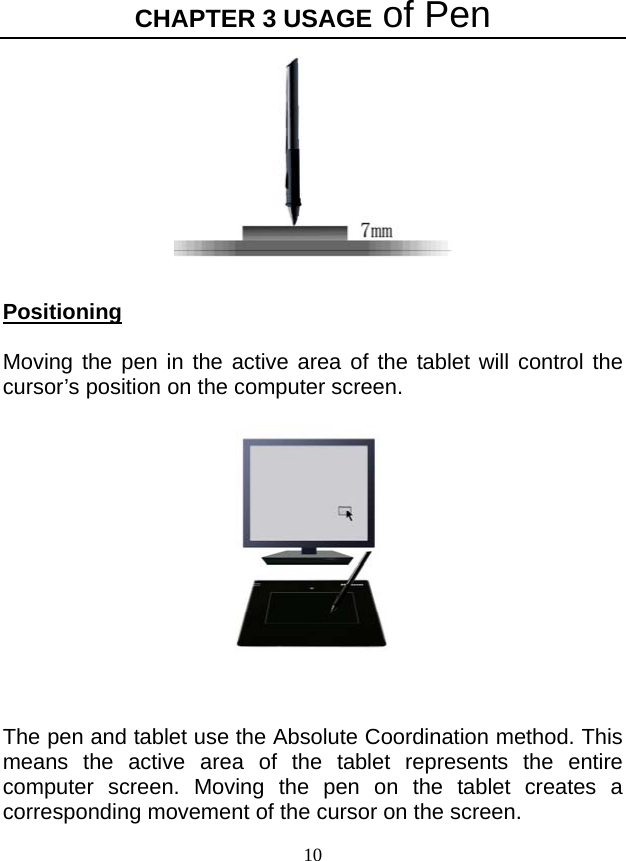 CHAPTER 3 USAGE of Pen 10   Positioning  Moving the pen in the active area of the tablet will control the cursor’s position on the computer screen.    The pen and tablet use the Absolute Coordination method. This means the active area of the tablet represents the entire computer screen. Moving the pen on the tablet creates a corresponding movement of the cursor on the screen. 