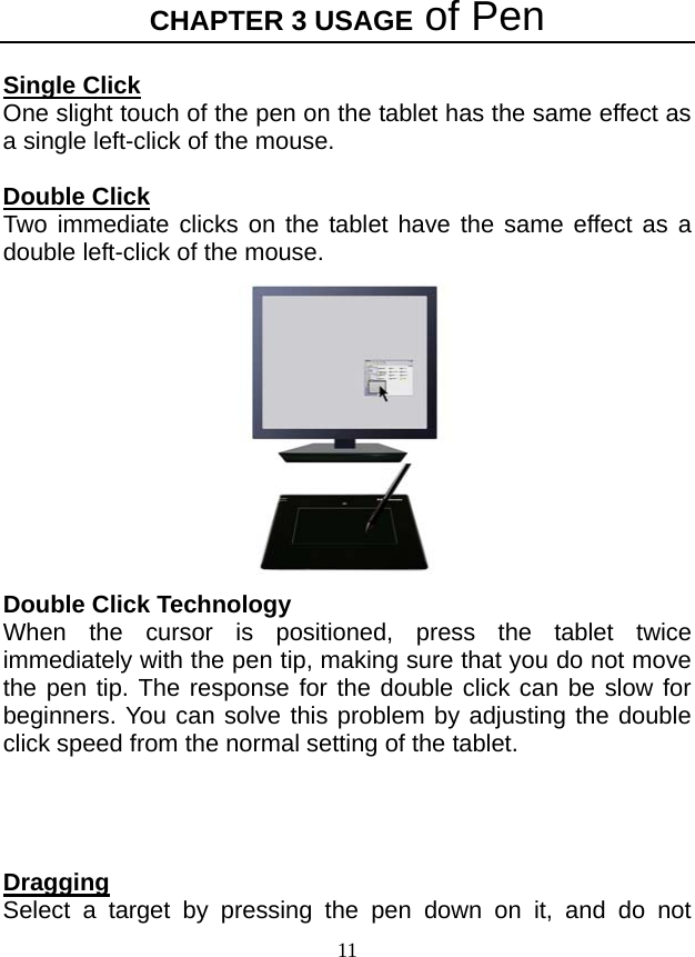 CHAPTER 3 USAGE of Pen 11  Single Click One slight touch of the pen on the tablet has the same effect as a single left-click of the mouse.    Double Click Two immediate clicks on the tablet have the same effect as a double left-click of the mouse.  Double Click Technology When the cursor is positioned, press the tablet twice immediately with the pen tip, making sure that you do not move the pen tip. The response for the double click can be slow for beginners. You can solve this problem by adjusting the double click speed from the normal setting of the tablet.     Dragging Select a target by pressing the pen down on it, and do not 