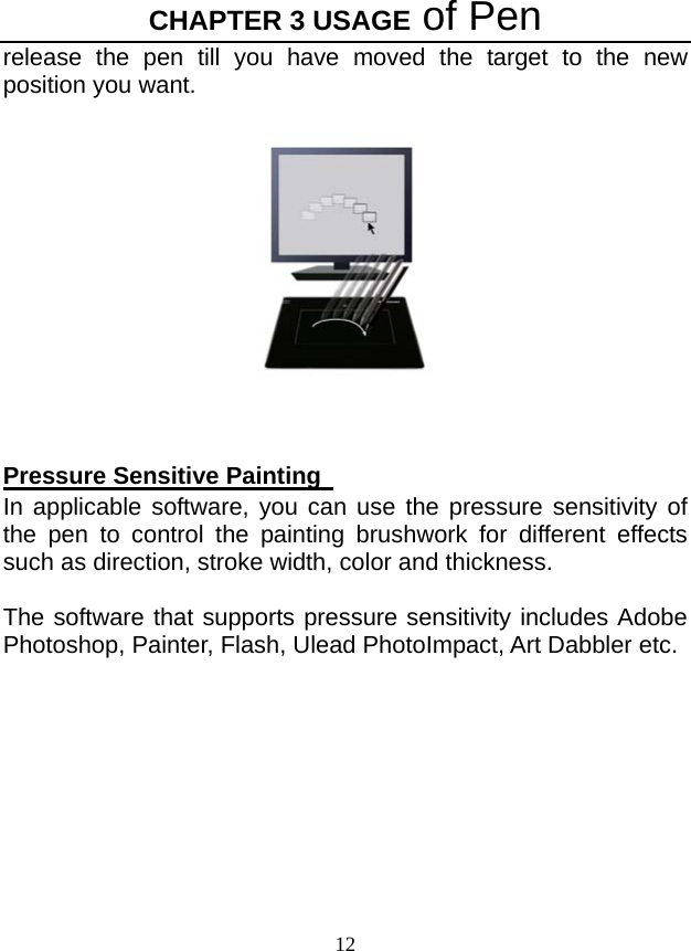 CHAPTER 3 USAGE of Pen 12 release the pen till you have moved the target to the new position you want.    Pressure Sensitive Painting   In applicable software, you can use the pressure sensitivity of the pen to control the painting brushwork for different effects such as direction, stroke width, color and thickness.  The software that supports pressure sensitivity includes Adobe Photoshop, Painter, Flash, Ulead PhotoImpact, Art Dabbler etc. 