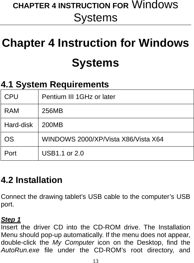 CHAPTER 4 INSTRUCTION FOR Windows Systems 13 Chapter 4 Instruction for Windows Systems 4.1 System Requirements CPU  Pentium III 1GHz or later RAM 256MB  Hard-disk 200MB OS WINDOWS 2000/XP/Vista X86/Vista X64 Port  USB1.1 or 2.0  4.2 Installation  Connect the drawing tablet’s USB cable to the computer’s USB port.  Step 1 Insert the driver CD into the CD-ROM drive. The Installation Menu should pop-up automatically. If the menu does not appear, double-click the My Computer icon on the Desktop, find the AutoRun.exe file under the CD-ROM’s root directory, and 