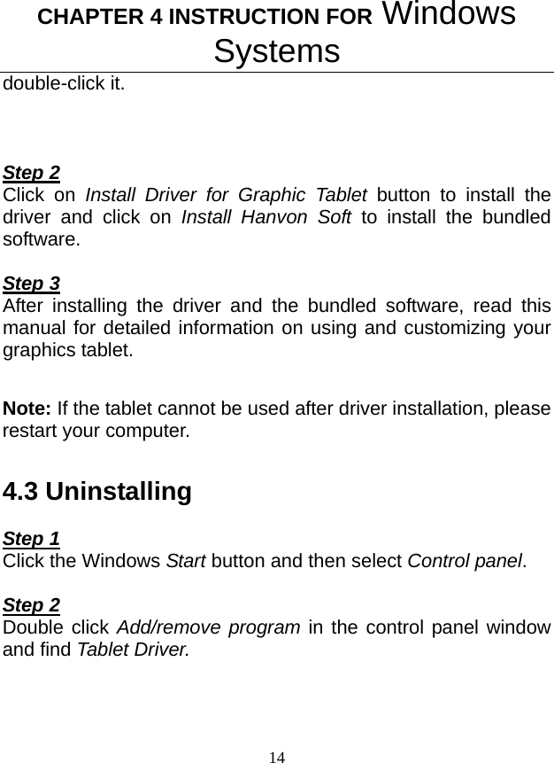 CHAPTER 4 INSTRUCTION FOR Windows Systems 14 double-click it.    Step 2 Click on Install Driver for Graphic Tablet button to install the driver and click on Install Hanvon Soft to install the bundled software.  Step 3 After installing the driver and the bundled software, read this manual for detailed information on using and customizing your graphics tablet.  Note: If the tablet cannot be used after driver installation, please restart your computer.  4.3 Uninstalling  Step 1 Click the Windows Start button and then select Control panel.  Step 2 Double click Add/remove program in the control panel window and find Tablet Driver.  