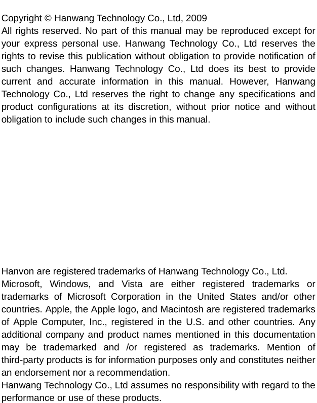   Copyright © Hanwang Technology Co., Ltd, 2009 All rights reserved. No part of this manual may be reproduced except for your express personal use. Hanwang Technology Co., Ltd reserves the rights to revise this publication without obligation to provide notification of such changes. Hanwang Technology Co., Ltd does its best to provide current and accurate information in this manual. However, Hanwang Technology Co., Ltd reserves the right to change any specifications and product configurations at its discretion, without prior notice and without obligation to include such changes in this manual.            Hanvon are registered trademarks of Hanwang Technology Co., Ltd. Microsoft, Windows, and Vista are either registered trademarks or trademarks of Microsoft Corporation in the United States and/or other countries. Apple, the Apple logo, and Macintosh are registered trademarks of Apple Computer, Inc., registered in the U.S. and other countries. Any additional company and product names mentioned in this documentation may be trademarked and /or registered as trademarks. Mention of third-party products is for information purposes only and constitutes neither an endorsement nor a recommendation. Hanwang Technology Co., Ltd assumes no responsibility with regard to the performance or use of these products.  