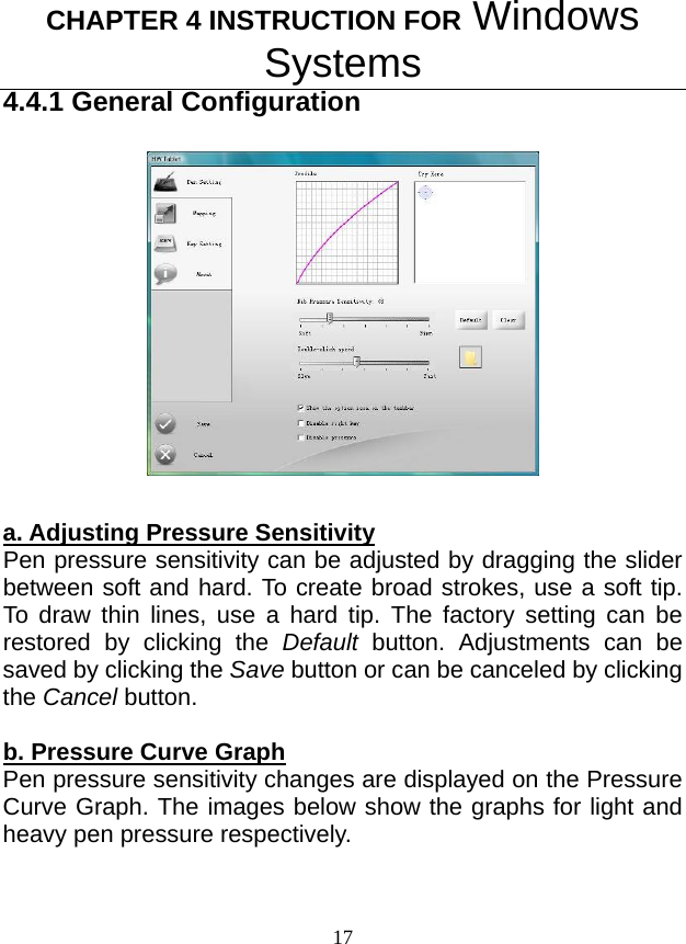 CHAPTER 4 INSTRUCTION FOR Windows Systems 17 4.4.1 General Configuration   a. Adjusting Pressure Sensitivity Pen pressure sensitivity can be adjusted by dragging the slider between soft and hard. To create broad strokes, use a soft tip. To draw thin lines, use a hard tip. The factory setting can be restored by clicking the Default button. Adjustments can be saved by clicking the Save button or can be canceled by clicking the Cancel button.  b. Pressure Curve Graph Pen pressure sensitivity changes are displayed on the Pressure Curve Graph. The images below show the graphs for light and heavy pen pressure respectively.   