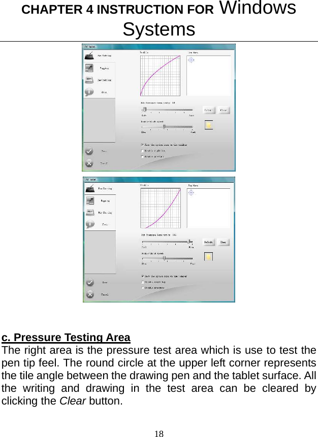 CHAPTER 4 INSTRUCTION FOR Windows Systems 18      c. Pressure Testing Area The right area is the pressure test area which is use to test the pen tip feel. The round circle at the upper left corner represents the tile angle between the drawing pen and the tablet surface. All the writing and drawing in the test area can be cleared by clicking the Clear button.  