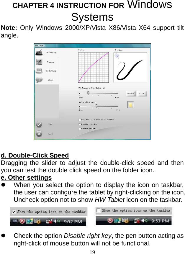 CHAPTER 4 INSTRUCTION FOR Windows Systems 19 Note: Only Windows 2000/XP/Vista X86/Vista X64 support tilt angle.    d. Double-Click Speed Dragging the slider to adjust the double-click speed and then you can test the double click speed on the folder icon. e. Other settings z  When you select the option to display the icon on taskbar, the user can configure the tablet by right-clicking on the icon. Uncheck option not to show HW Tablet icon on the taskbar.  z  Check the option Disable right key, the pen button acting as right-click of mouse button will not be functional. 