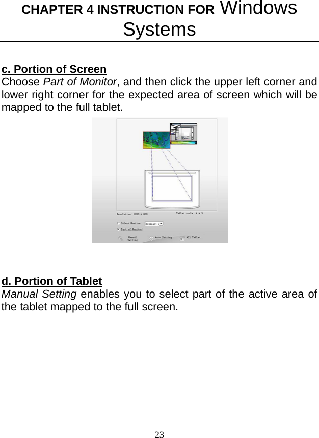 CHAPTER 4 INSTRUCTION FOR Windows Systems 23  c. Portion of Screen Choose Part of Monitor, and then click the upper left corner and lower right corner for the expected area of screen which will be mapped to the full tablet.   d. Portion of Tablet Manual Setting enables you to select part of the active area of the tablet mapped to the full screen. 