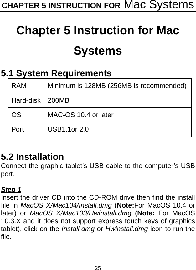 CHAPTER 5 INSTRUCTION FOR Mac Systems 25 Chapter 5 Instruction for Mac Systems 5.1 System Requirements RAM  Minimum is 128MB (256MB is recommended) Hard-disk 200MB OS  MAC-OS 10.4 or later Port USB1.1or 2.0  5.2 Installation Connect the graphic tablet’s USB cable to the computer’s USB port.  Step 1 Insert the driver CD into the CD-ROM drive then find the install file in MacOS X/Mac104/Install.dmg (Note:For MacOS 10.4 or later) or  MacOS X/Mac103/Hwinstall.dmg (Note: For MacOS 10.3.X and it does not support express touch keys of graphics tablet), click on the Install.dmg or Hwinstall.dmg icon to run the file. 