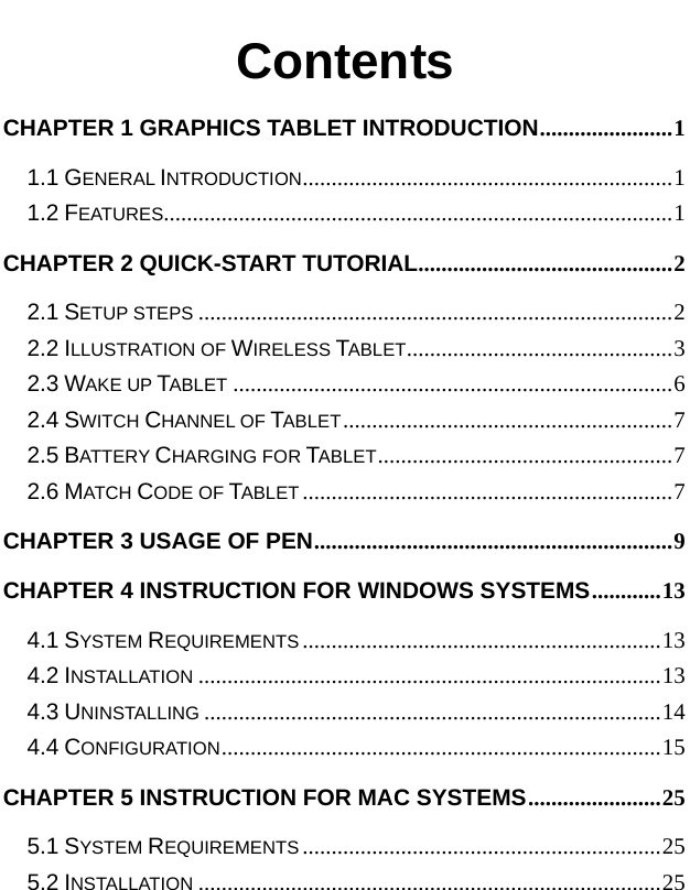   Contents CHAPTER 1 GRAPHICS TABLET INTRODUCTION.......................1 1.1 GENERAL INTRODUCTION................................................................1 1.2 FEATURES........................................................................................1 CHAPTER 2 QUICK-START TUTORIAL............................................2 2.1 SETUP STEPS ..................................................................................2 2.2 ILLUSTRATION OF WIRELESS TABLET..............................................3 2.3 WAKE UP TABLET ............................................................................6 2.4 SWITCH CHANNEL OF TABLET.........................................................7 2.5 BATTERY CHARGING FOR TABLET...................................................7 2.6 MATCH CODE OF TABLET ................................................................7 CHAPTER 3 USAGE OF PEN..............................................................9 CHAPTER 4 INSTRUCTION FOR WINDOWS SYSTEMS............13 4.1 SYSTEM REQUIREMENTS ..............................................................13 4.2 INSTALLATION ................................................................................13 4.3 UNINSTALLING ...............................................................................14 4.4 CONFIGURATION............................................................................15 CHAPTER 5 INSTRUCTION FOR MAC SYSTEMS.......................25 5.1 SYSTEM REQUIREMENTS ..............................................................25 5.2 INSTALLATION ................................................................................25 