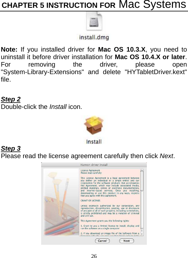 CHAPTER 5 INSTRUCTION FOR Mac Systems 26  Note:  If you installed driver for Mac OS 10.3.X, you need to uninstall it before driver installation for Mac OS 10.4.X or later. For removing the driver, please open &quot;System-Library-Extensions&quot; and delete &quot;HYTabletDriver.kext&quot; file.  Step 2 Double-click the Install icon.  Step 3 Please read the license agreement carefully then click Next.  