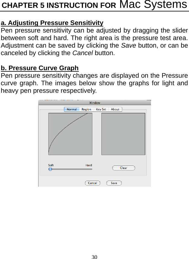 CHAPTER 5 INSTRUCTION FOR Mac Systems 30  a. Adjusting Pressure Sensitivity  Pen pressure sensitivity can be adjusted by dragging the slider between soft and hard. The right area is the pressure test area. Adjustment can be saved by clicking the Save button, or can be canceled by clicking the Cancel button.    b. Pressure Curve Graph Pen pressure sensitivity changes are displayed on the Pressure curve graph. The images below show the graphs for light and heavy pen pressure respectively.      