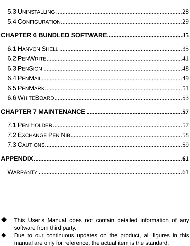  5.3 UNINSTALLING ...............................................................................28 5.4 CONFIGURATION............................................................................29 CHAPTER 6 BUNDLED SOFTWARE...............................................35 6.1 HANVON SHELL .............................................................................35 6.2 PENWRITE.....................................................................................41 6.3 PENSIGN .......................................................................................48 6.4 PENMAIL........................................................................................49 6.5 PENMARK......................................................................................51 6.6 WHITEBOARD................................................................................53 CHAPTER 7 MAINTENANCE ............................................................57 7.1 PEN HOLDER.................................................................................57 7.2 EXCHANGE PEN NIB......................................................................58 7.3 CAUTIONS......................................................................................59 APPENDIX.............................................................................................61 WARRANTY ..........................................................................................61      This User’s Manual does not contain detailed information of any software from third party.   Due to our continuous updates on the product, all figures in this manual are only for reference, the actual item is the standard. 