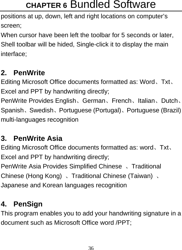 CHAPTER 6 Bundled Software 36 positions at up, down, left and right locations on computer’s screen; When cursor have been left the toolbar for 5 seconds or later, Shell toolbar will be hided, Single-click it to display the main interface;  2. PenWrite Editing Microsoft Office documents formatted as: Word、Txt、Excel and PPT by handwriting directly; PenWrite Provides English、German、French、Italian、Dutch、Spanish、Swedish、Portuguese (Portugal)、Portuguese (Brazil) multi-languages recognition    3. PenWrite Asia Editing Microsoft Office documents formatted as: word、Txt、Excel and PPT by handwriting directly; PenWrite Asia Provides Simplified Chinese  、Traditional Chinese (Hong Kong)  、Traditional Chinese (Taiwan)  、Japanese and Korean languages recognition    4. PenSign This program enables you to add your handwriting signature in a document such as Microsoft Office word /PPT;  