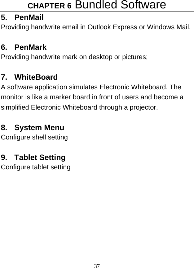 CHAPTER 6 Bundled Software 37 5. PenMail Providing handwrite email in Outlook Express or Windows Mail.    6. PenMark Providing handwrite mark on desktop or pictures;  7. WhiteBoard A software application simulates Electronic Whiteboard. The monitor is like a marker board in front of users and become a simplified Electronic Whiteboard through a projector.    8. System Menu Configure shell setting  9. Tablet Setting Configure tablet setting          