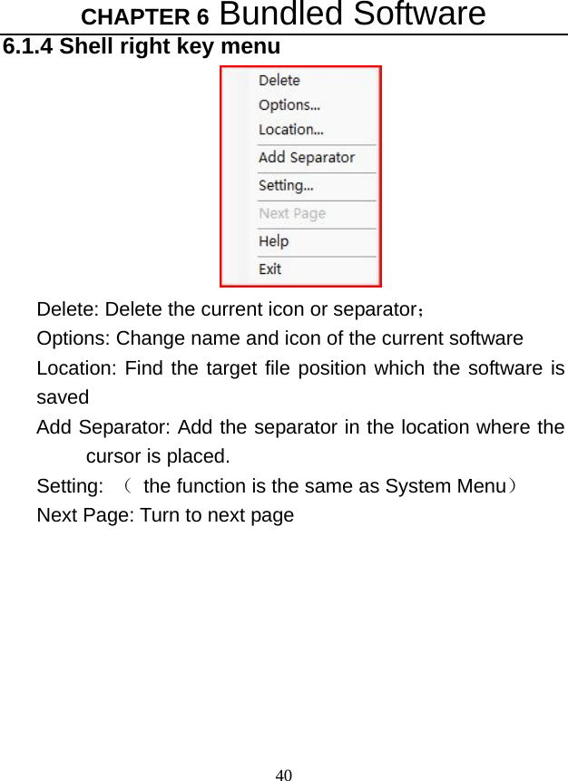 CHAPTER 6 Bundled Software 40 6.1.4 Shell right key menu  Delete: Delete the current icon or separator； Options: Change name and icon of the current software Location: Find the target file position which the software is saved  Add Separator: Add the separator in the location where the cursor is placed.   Setting:  （  the function is the same as System Menu） Next Page: Turn to next page   