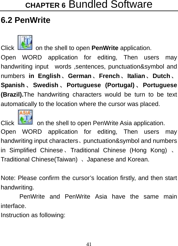 CHAPTER 6 Bundled Software 41 6.2 PenWrite  Click    on the shell to open PenWrite application.   Open WORD application for editing, Then users may handwriting input  words ,sentences, punctuation&amp;symbol and numbers  in English、German、French、Italian、Dutch、Spanish 、Swedish 、Portuguese (Portugal) 、Portuguese (Brazil).The handwriting characters would be turn to be text automatically to the location where the cursor was placed.     Click    on the shell to open PenWrite Asia application.   Open WORD application for editing, Then users may handwriting input characters、punctuation&amp;symbol and numbers in Simplified Chinese、Traditional Chinese (Hong Kong) 、Traditional Chinese(Taiwan)  、Japanese and Korean.  Note: Please confirm the cursor’s location firstly, and then start handwriting.   PenWrite and PenWrite Asia have the same main interface. Instruction as following:   